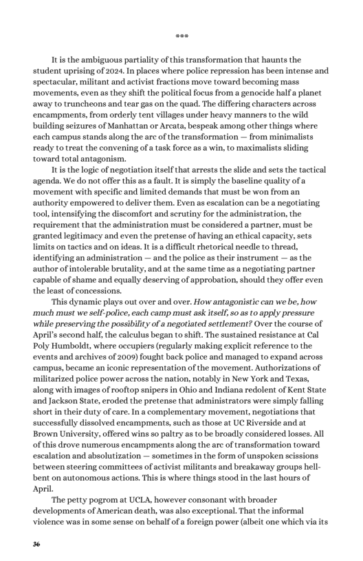 It s the ambiguous partiality of this transformation that haunts the student uprising of 2024. In places where police repression has been intense and spectacular, militant and activist fractions move toward becoming mass movements, even as they shift the political focus from a genocide halfa planet away to truncheons and tear gas on the quad. The differing characters across encampments, from orderly tent villages under heavy manners to the wild building seizures of Manhattan or Arcata, bespeak among other things where each campus stands along the are of the transformation — from minimalists ready to treat the convening of a task force as a win, to maximalists sliding toward total antagonism. It is the logie of negotiation tself that arrests the slide and sets the tactical ‘agenda. We do not offer this as a fault. It is simply the baseline quality of a movement with specific and limited demands that must be won from an authority empowered to deliver them. Even as escalation can be a negotiating. tool, intensifying the discomfort and serutiny for the administration, the requirement that the administration must be considered a partner, must be ‘granted legitimacy and even the pretense of having an ethical capacity, sets limits on tactics and on ideas. It is a difficult rhetorical needle to thread, identifying an administration — and the police as their instrument — as the author of intolerable brutality, and at the same time as a negotiating partner capable of shame and equally deserving of approbation, should they offer even the least of concessions. ‘This dynamic plays out over and over. How antagonistic can we be, how ‘much must we self-police, each camp must ask itself so as to apply pressure while preserving the possibility of a negotiated settlement? Over the course of April’s second half, the calculus began to shift. The sustained resistance at Cal Poly Humbolds, where occupiers (regularly making explicit reference o the events and archives of 2009) fought back police and managed to expand across ‘campus, became an iconic representation of the movement. Authorizations of militarized police power across the nation, notably in New York and Texas, along with images of rooftop snipers in Ohio and Indiana redolent of Kent State and Jackson State, eroded the pretense that administrators were simply faling short in their duty of care. In a complementary movement, negotiations that successfully dissolved encampments, such as those at UC Riverside and at Brown University, offered wins so paltry as to be broadly considered losses. All of this drove numerous encampments along the arc of transformation toward. escalation and absolutization — sometimes in the form of unspoken scissions between steering committees of activist militants and breakaway groups hell- bent on autonomous actions. This is where things stood in the last hours of April. ‘The petty pogrom at UCLA, however consonant with broader developments of American death, was also exceptional. That the informal violence was in some sense on behalf of a foreign power (albeit one which via its